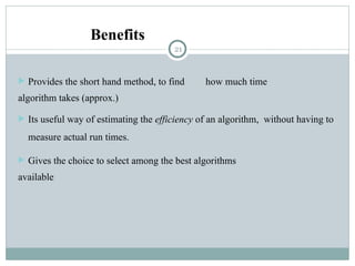 Benefits
 Provides the short hand method, to find how much time
algorithm takes (approx.)
 Its useful way of estimating the efficiency of an algorithm, without having to
measure actual run times.
 Gives the choice to select among the best algorithms
available
21
 