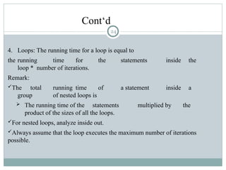 Cont‘d
4. Loops: The running time for a loop is equal to
the running time for the statements inside the
loop * number of iterations.
Remark:
The total running time of a statement inside a
group of nested loops is
 The running time of the statements multiplied by the
product of the sizes of all the loops.
For nested loops, analyze inside out.
Always assume that the loop executes the maximum number of iterations
possible.
24
 