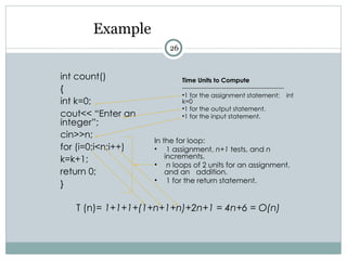 Example
int count()
{
int k=0;
cout<< “Enter an
integer”;
cin>>n;
for (i=0;i<n;i++)
k=k+1;
return 0;
}
T (n)= 1+1+1+(1+n+1+n)+2n+1 = 4n+6 = O(n)
In the for loop:
• 1 assignment, n+1 tests, and n
increments.
• n loops of 2 units for an assignment,
and an addition.
• 1 for the return statement.
Time Units to Compute
-------------------------------------------------
•1 for the assignment statement: int
k=0
•1 for the output statement.
•1 for the input statement.
26
 