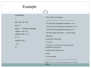 void func()
{
int x=0; int i=0;
int j=1;
cout<< ―Enter an Integer
value ; cin>>n;
‖
while (i<n){ x++;
i++; }
while (j<n) {
j++;
} }
Time Units to Compute
-------------------------------------------------
1 for the first assignment statement: x=0;
1 for the second assignment statement: i=0;
1 for the third assignment statement: j=1;
1 for the output statement. 1 for the input
statement.
In the first while loop:
n+1 tests
n loops of 2 units for the two increment
(addition) operations
In the second while loop:
n tests
n-1 increments
------------------------------------------------------
-
T (n)= 1+1+1+1+1+n+1+2n+n+n-1 = 5n+5
= O(n)
Example
27
 