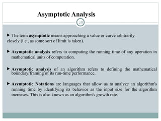 Asymptotic Analysis
 The term asymptotic means approaching a value or curve arbitrarily
closely (i.e., as some sort of limit is taken).
 Asymptotic analysis refers to computing the running time of any operation in
mathematical units of computation.
 Asymptotic analysis of an algorithm refers to defining the mathematical
boundary/framing of its run-time performance.
 Asymptotic Notations are languages that allow us to analyze an algorithm's
running time by identifying its behavior as the input size for the algorithm
increases. This is also known as an algorithm's growth rate.
28
 