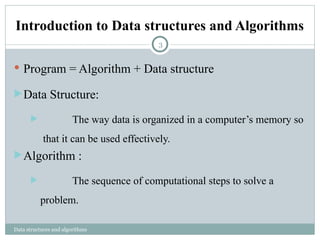 Introduction to Data structures and Algorithms
Data structures and algorithms
 Program = Algorithm + Data structure
Data Structure:
 The way data is organized in a computer’s memory so
that it can be used effectively.
Algorithm :
 The sequence of computational steps to solve a
problem.
3
 
