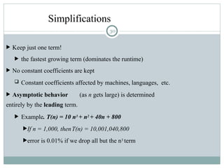 Simplifications
 Keep just one term!
 the fastest growing term (dominates the runtime)
 No constant coefficients are kept
 Constant coefficients affected by machines, languages, etc.
 Asymptotic behavior (as n gets large) is determined
entirely by the leading term.
 Example. T(n) = 10 n3 + n2 + 40n + 800
If n = 1,000, thenT(n) = 10,001,040,800
error is 0.01% if we drop all but the n3 term
30
 