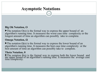 Asymptotic Notations
Big Oh Notation, Ο
The notation Ο(n) is the formal way to express the upper bound of an
algorithm's running time. It measures the worst case time complexity or the
longest amount of time an algorithm can possibly take to complete.
Omega Notation, Ω
The notation Ω(n) is the formal way to express the lower bound of an
algorithm's running time. It measures the best case time complexity or the
best amount of time an algorithm can possibly take to complete.
Theta Notation, θ
The notation θ(n) is the formal way to express both the lower bound and
the upper bound of an algorithm's running time. It measures the average case
time complexity.
32
 