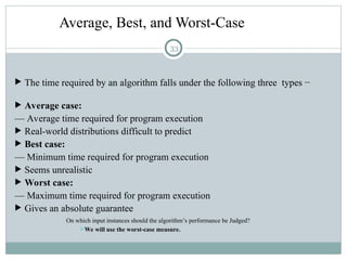 Average, Best, and Worst-Case
 The time required by an algorithm falls under the following three types −
 Average case:
— Average time required for program execution
 Real-world distributions difficult to predict
 Best case:
— Minimum time required for program execution
 Seems unrealistic
 Worst case:
— Maximum time required for program execution
 Gives an absolute guarantee
On which input instances should the algorithm’s performance be Judged?
We will use the worst-case measure.
33
 