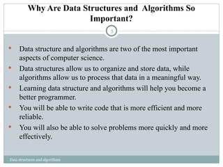 Why Are Data Structures and Algorithms So
Important?
Data structures and algorithms
 Data structure and algorithms are two of the most important
aspects of computer science.
 Data structures allow us to organize and store data, while
algorithms allow us to process that data in a meaningful way.
 Learning data structure and algorithms will help you become a
better programmer.
 You will be able to write code that is more efficient and more
reliable.
 You will also be able to solve problems more quickly and more
effectively.
5
 