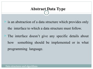  is an abstraction of a data structure which provides only
the interface to which a data structure must follow.
 The interface doesn’t give any specific details about
how something should be implemented or in what
programming language.
Abstract Data Type
7
Data structures and algorithms
 