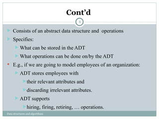 Cont’d
Data structures and algorithms
 Consists of an abstract data structure and operations
 Specifies:
 What can be stored in the ADT
 What operations can be done on/by the ADT
 E.g., if we are going to model employees of an organization:
 ADT stores employees with
their relevant attributes and
discarding irrelevant attributes.
 ADT supports
hiring, firing, retiring, … operations.
8
 
