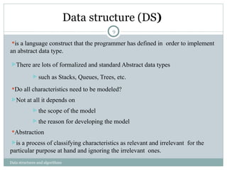 Data structure (DS)
Data structures and algorithms
is a language construct that the programmer has defined in order to implement
an abstract data type.
There are lots of formalized and standard Abstract data types
 such as Stacks, Queues, Trees, etc.
Do all characteristics need to be modeled?
Not at all it depends on
 the scope of the model
 the reason for developing the model
Abstraction
is a process of classifying characteristics as relevant and irrelevant for the
particular purpose at hand and ignoring the irrelevant ones.
9
 