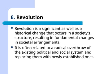 8. Revolution
 Revolution is a significant as well as a
historical change that occurs in a society’s
structure, resulting in fundamental changes
in societal arrangements.
 It is often related to a radical overthrow of
the existing political and social system and
replacing them with newly established ones.
 