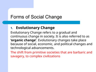Forms of Social Change
1. Evolutionary Change
Evolutionary Change refers to a gradual and
continuous change in society. It is also referred to as
‘organic change’. Evolutionary changes take place
because of social, economic, and political changes and
technological advancements.
The shift from primitive societies that are barbaric and
savagery, to complex civilizations
 