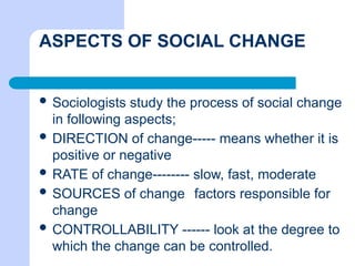ASPECTS OF SOCIAL CHANGE
 Sociologists study the process of social change
in following aspects;
 DIRECTION of change----- means whether it is
positive or negative
 RATE of change-------- slow, fast, moderate
 SOURCES of change factors responsible for
change
 CONTROLLABILITY ------ look at the degree to
which the change can be controlled.
 