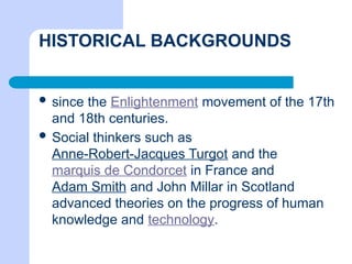 HISTORICAL BACKGROUNDS
 since the Enlightenment movement of the 17th
and 18th centuries.
 Social thinkers such as
Anne-Robert-Jacques Turgot and the
marquis de Condorcet in France and
Adam Smith and John Millar in Scotland
advanced theories on the progress of human
knowledge and technology.
 