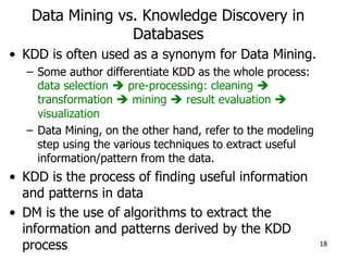 Data Mining vs. Knowledge Discovery in
Databases
• KDD is often used as a synonym for Data Mining.
– Some author differentiate KDD as the whole process:
data selection  pre-processing: cleaning 
transformation  mining  result evaluation 
visualization
– Data Mining, on the other hand, refer to the modeling
step using the various techniques to extract useful
information/pattern from the data.
• KDD is the process of finding useful information
and patterns in data
• DM is the use of algorithms to extract the
information and patterns derived by the KDD
process 18
 