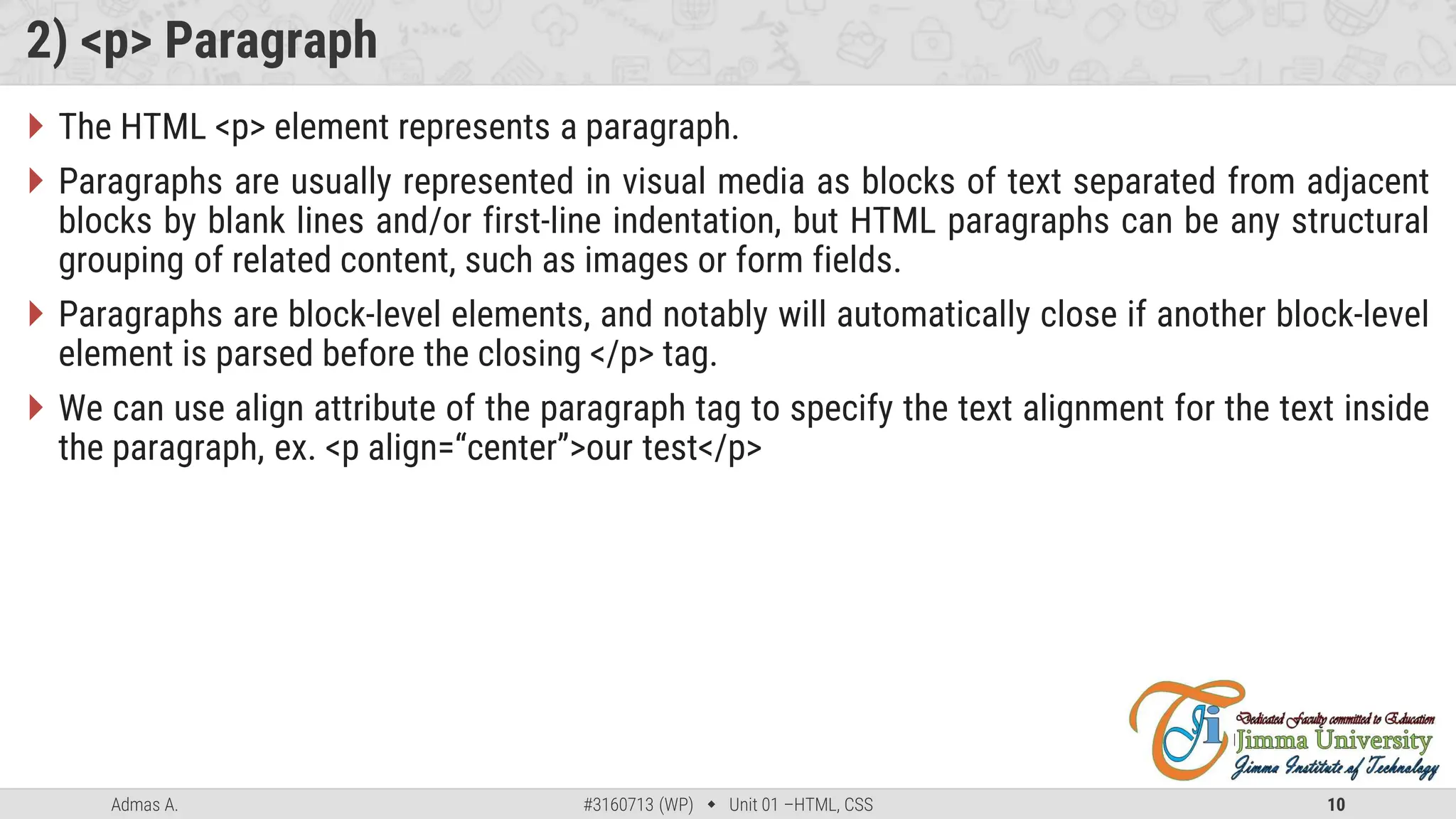 Admas A. #3160713 (WP)  Unit 01 –HTML, CSS 10
2) <p> Paragraph
 The HTML <p> element represents a paragraph.
 Paragraphs are usually represented in visual media as blocks of text separated from adjacent
blocks by blank lines and/or first-line indentation, but HTML paragraphs can be any structural
grouping of related content, such as images or form fields.
 Paragraphs are block-level elements, and notably will automatically close if another block-level
element is parsed before the closing </p> tag.
 We can use align attribute of the paragraph tag to specify the text alignment for the text inside
the paragraph, ex. <p align=“center”>our test</p>
 