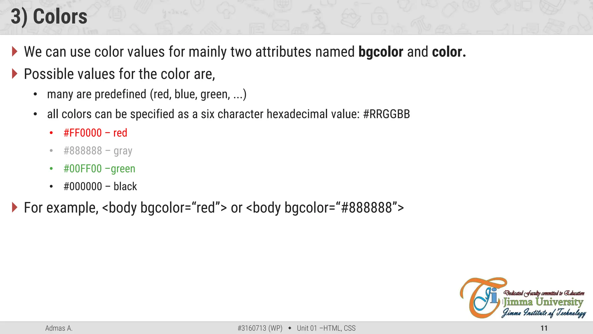 Admas A. #3160713 (WP)  Unit 01 –HTML, CSS 11
3) Colors
 We can use color values for mainly two attributes named bgcolor and color.
 Possible values for the color are,
• many are predefined (red, blue, green, ...)
• all colors can be specified as a six character hexadecimal value: #RRGGBB
• #FF0000 – red
• #888888 – gray
• #00FF00 –green
• #000000 – black
 For example, <body bgcolor=“red”> or <body bgcolor=“#888888”>
 