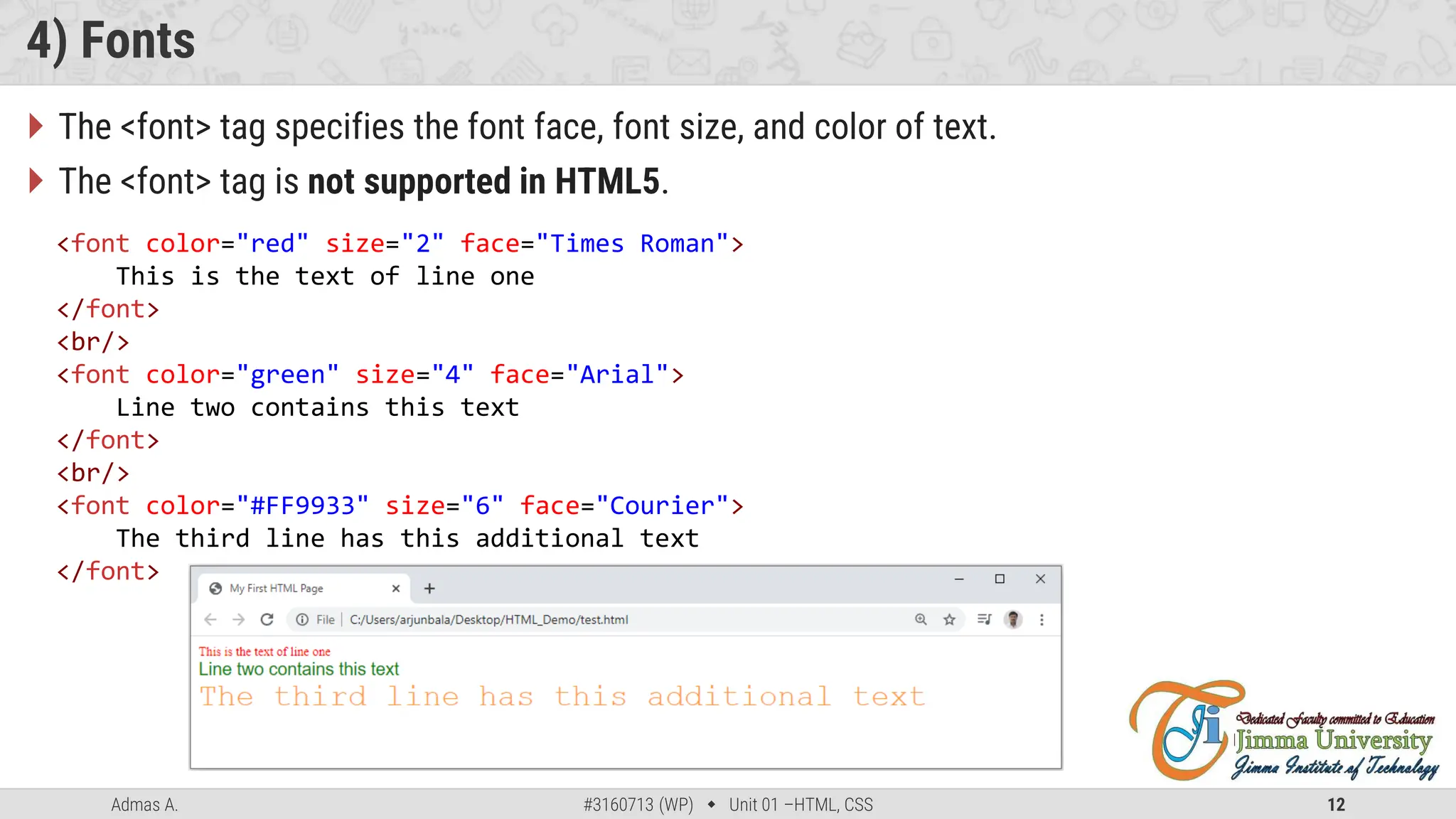Admas A. #3160713 (WP)  Unit 01 –HTML, CSS 12
4) Fonts
 The <font> tag specifies the font face, font size, and color of text.
 The <font> tag is not supported in HTML5.
<font color="red" size="2" face="Times Roman">
This is the text of line one
</font>
<br/>
<font color="green" size="4" face="Arial">
Line two contains this text
</font>
<br/>
<font color="#FF9933" size="6" face="Courier">
The third line has this additional text
</font>
 