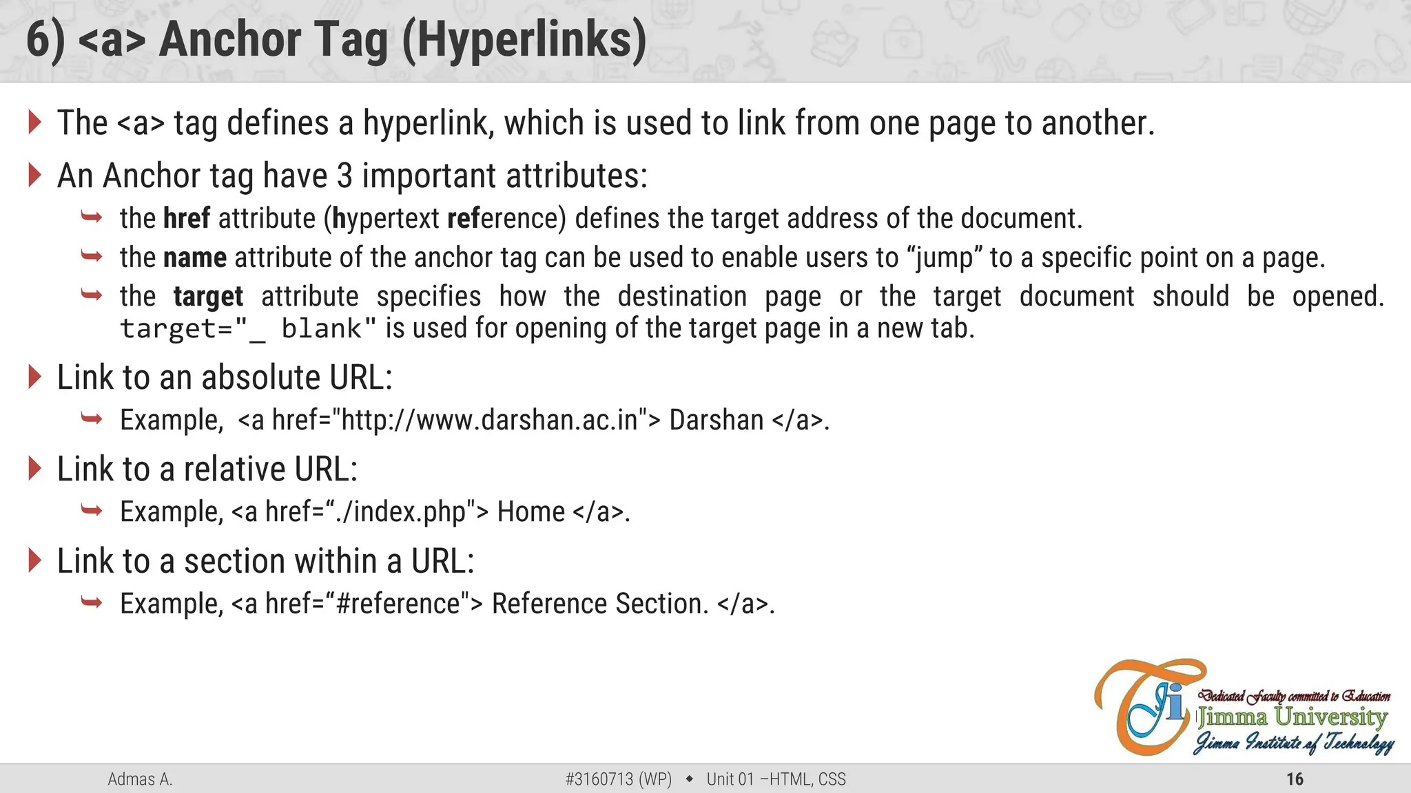 Admas A. #3160713 (WP)  Unit 01 –HTML, CSS 16
6) <a> Anchor Tag (Hyperlinks)
 The <a> tag defines a hyperlink, which is used to link from one page to another.
 An Anchor tag have 3 important attributes:
 the href attribute (hypertext reference) defines the target address of the document.
 the name attribute of the anchor tag can be used to enable users to “jump” to a specific point on a page.
 the target attribute specifies how the destination page or the target document should be opened.
target="_ blank" is used for opening of the target page in a new tab.
 Link to an absolute URL:
 Example, <a href="http://www.darshan.ac.in"> Darshan </a>.
 Link to a relative URL:
 Example, <a href=“./index.php"> Home </a>.
 Link to a section within a URL:
 Example, <a href=“#reference"> Reference Section. </a>.
 