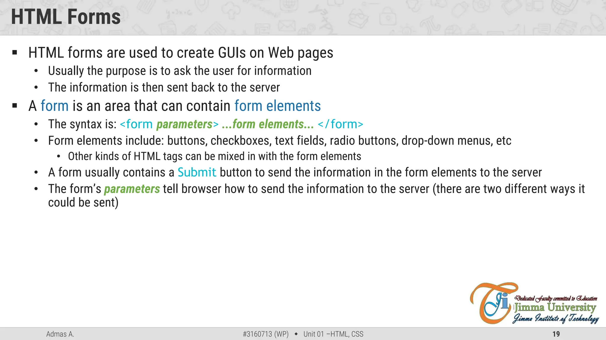 Admas A. #3160713 (WP)  Unit 01 –HTML, CSS 19
HTML Forms
 HTML forms are used to create GUIs on Web pages
• Usually the purpose is to ask the user for information
• The information is then sent back to the server
 A form is an area that can contain form elements
• The syntax is: <form parameters> ...form elements... </form>
• Form elements include: buttons, checkboxes, text fields, radio buttons, drop-down menus, etc
• Other kinds of HTML tags can be mixed in with the form elements
• A form usually contains a Submit button to send the information in the form elements to the server
• The form’s parameters tell browser how to send the information to the server (there are two different ways it
could be sent)
 