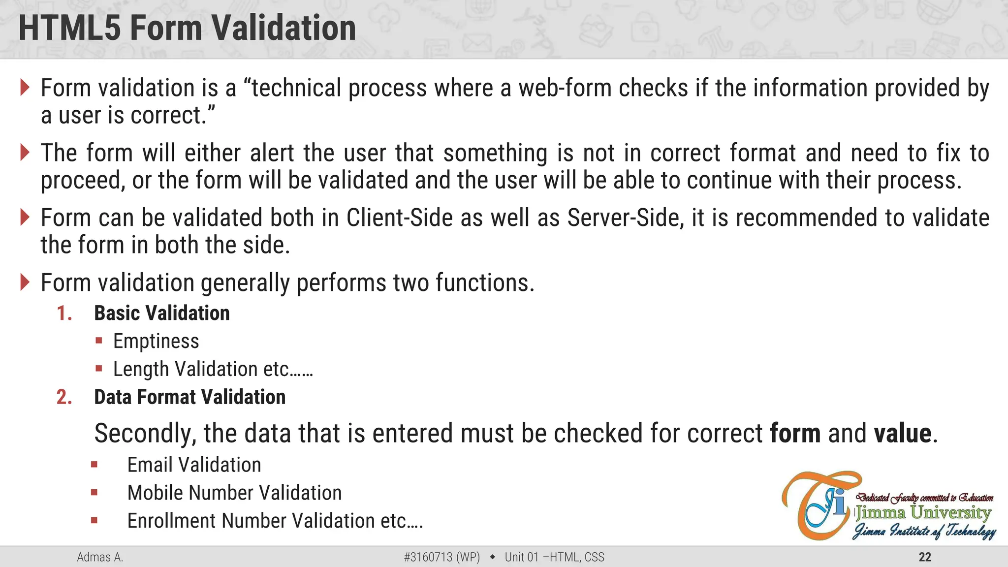 Admas A. #3160713 (WP)  Unit 01 –HTML, CSS 22
HTML5 Form Validation
 Form validation is a “technical process where a web-form checks if the information provided by
a user is correct.”
 The form will either alert the user that something is not in correct format and need to fix to
proceed, or the form will be validated and the user will be able to continue with their process.
 Form can be validated both in Client-Side as well as Server-Side, it is recommended to validate
the form in both the side.
 Form validation generally performs two functions.
1. Basic Validation
 Emptiness
 Length Validation etc……
2. Data Format Validation
Secondly, the data that is entered must be checked for correct form and value.
 Email Validation
 Mobile Number Validation
 Enrollment Number Validation etc….
 