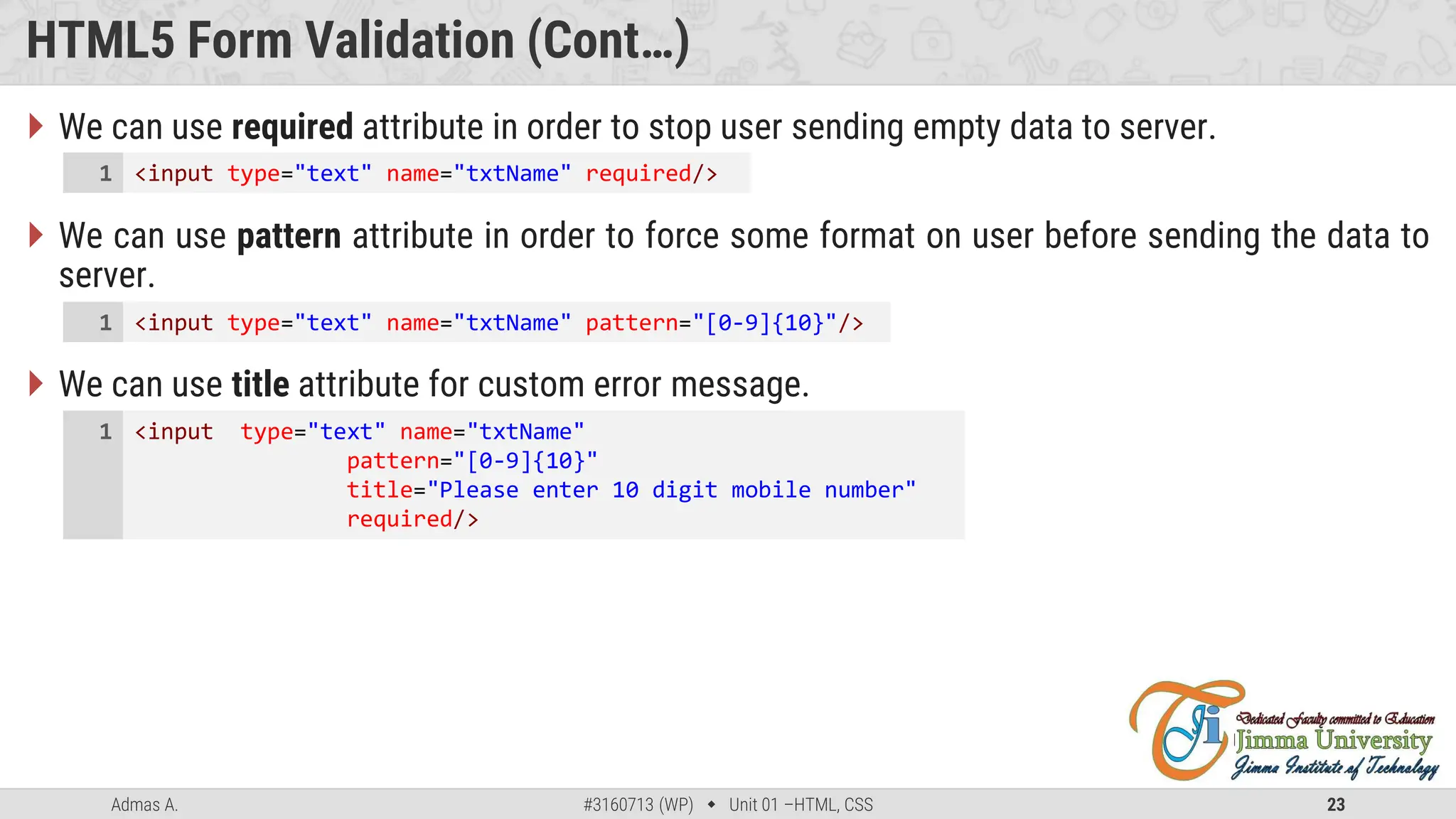 Admas A. #3160713 (WP)  Unit 01 –HTML, CSS 23
HTML5 Form Validation (Cont…)
 We can use required attribute in order to stop user sending empty data to server.
 We can use pattern attribute in order to force some format on user before sending the data to
server.
 We can use title attribute for custom error message.
<input type="text" name="txtName" required/>
1
<input type="text" name="txtName" pattern="[0-9]{10}"/>
1
<input type="text" name="txtName"
pattern="[0-9]{10}"
title="Please enter 10 digit mobile number"
required/>
1
 