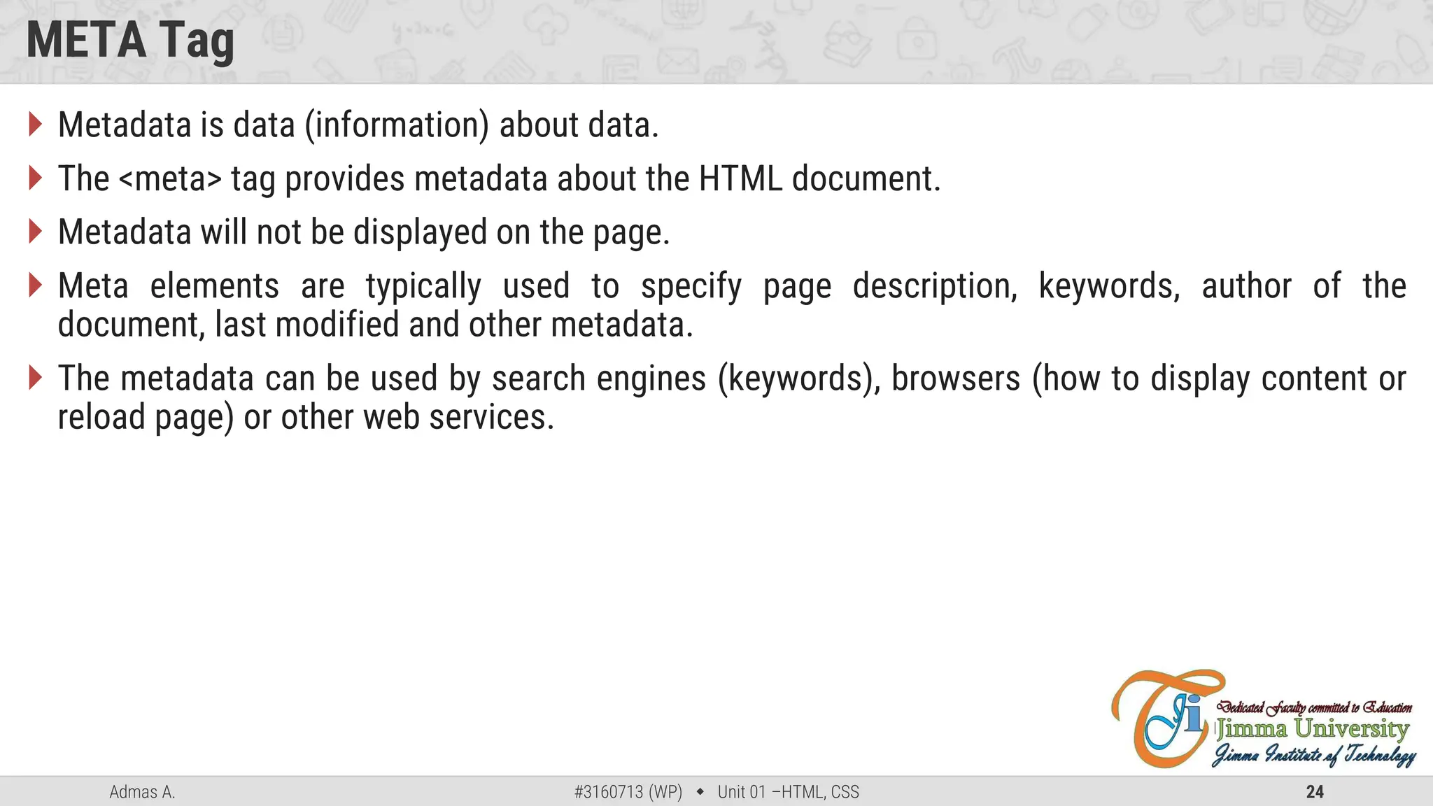 Admas A. #3160713 (WP)  Unit 01 –HTML, CSS 24
META Tag
 Metadata is data (information) about data.
 The <meta> tag provides metadata about the HTML document.
 Metadata will not be displayed on the page.
 Meta elements are typically used to specify page description, keywords, author of the
document, last modified and other metadata.
 The metadata can be used by search engines (keywords), browsers (how to display content or
reload page) or other web services.
 