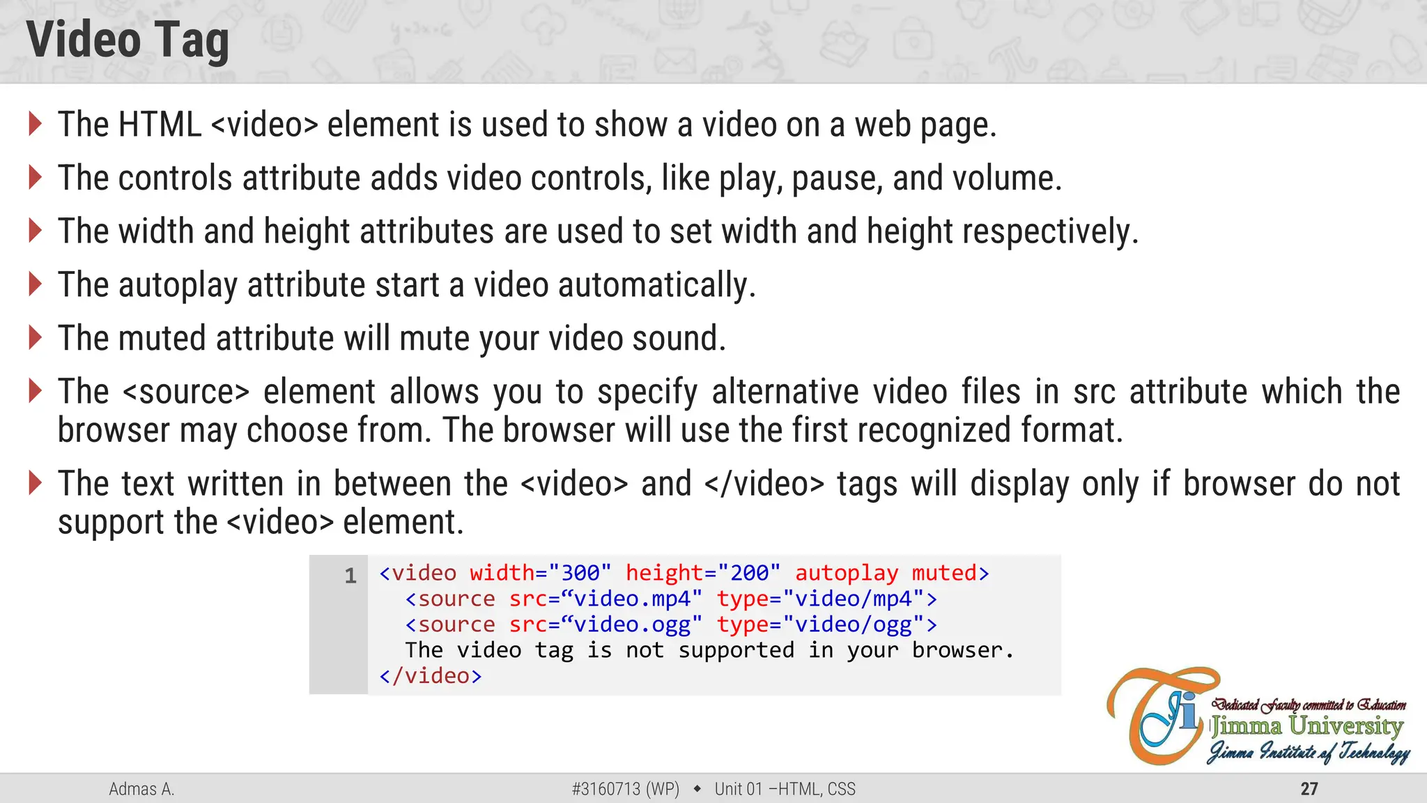 Admas A. #3160713 (WP)  Unit 01 –HTML, CSS 27
Video Tag
 The HTML <video> element is used to show a video on a web page.
 The controls attribute adds video controls, like play, pause, and volume.
 The width and height attributes are used to set width and height respectively.
 The autoplay attribute start a video automatically.
 The muted attribute will mute your video sound.
 The <source> element allows you to specify alternative video files in src attribute which the
browser may choose from. The browser will use the first recognized format.
 The text written in between the <video> and </video> tags will display only if browser do not
support the <video> element.
<video width="300" height="200" autoplay muted>
<source src=“video.mp4" type="video/mp4">
<source src=“video.ogg" type="video/ogg">
The video tag is not supported in your browser.
</video>
1
 