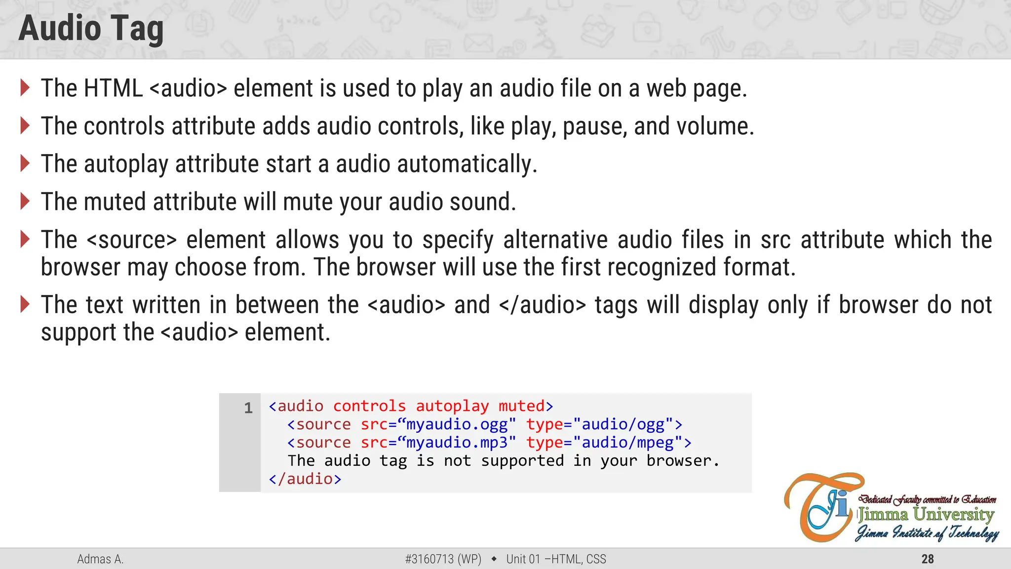 Admas A. #3160713 (WP)  Unit 01 –HTML, CSS 28
Audio Tag
 The HTML <audio> element is used to play an audio file on a web page.
 The controls attribute adds audio controls, like play, pause, and volume.
 The autoplay attribute start a audio automatically.
 The muted attribute will mute your audio sound.
 The <source> element allows you to specify alternative audio files in src attribute which the
browser may choose from. The browser will use the first recognized format.
 The text written in between the <audio> and </audio> tags will display only if browser do not
support the <audio> element.
<audio controls autoplay muted>
<source src=“myaudio.ogg" type="audio/ogg">
<source src=“myaudio.mp3" type="audio/mpeg">
The audio tag is not supported in your browser.
</audio>
1
 