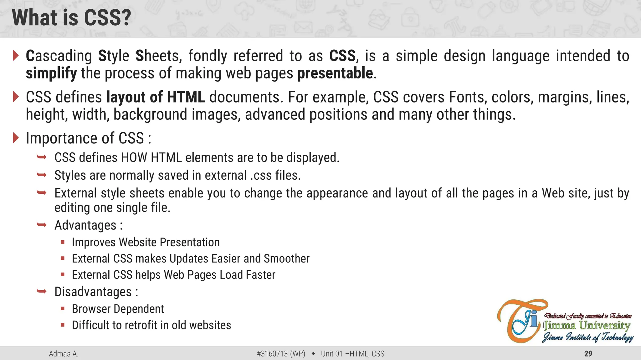 Admas A. #3160713 (WP)  Unit 01 –HTML, CSS 29
What is CSS?
 Cascading Style Sheets, fondly referred to as CSS, is a simple design language intended to
simplify the process of making web pages presentable.
 CSS defines layout of HTML documents. For example, CSS covers Fonts, colors, margins, lines,
height, width, background images, advanced positions and many other things.
 Importance of CSS :
 CSS defines HOW HTML elements are to be displayed.
 Styles are normally saved in external .css files.
 External style sheets enable you to change the appearance and layout of all the pages in a Web site, just by
editing one single file.
 Advantages :
 Improves Website Presentation
 External CSS makes Updates Easier and Smoother
 External CSS helps Web Pages Load Faster
 Disadvantages :
 Browser Dependent
 Difficult to retrofit in old websites
 