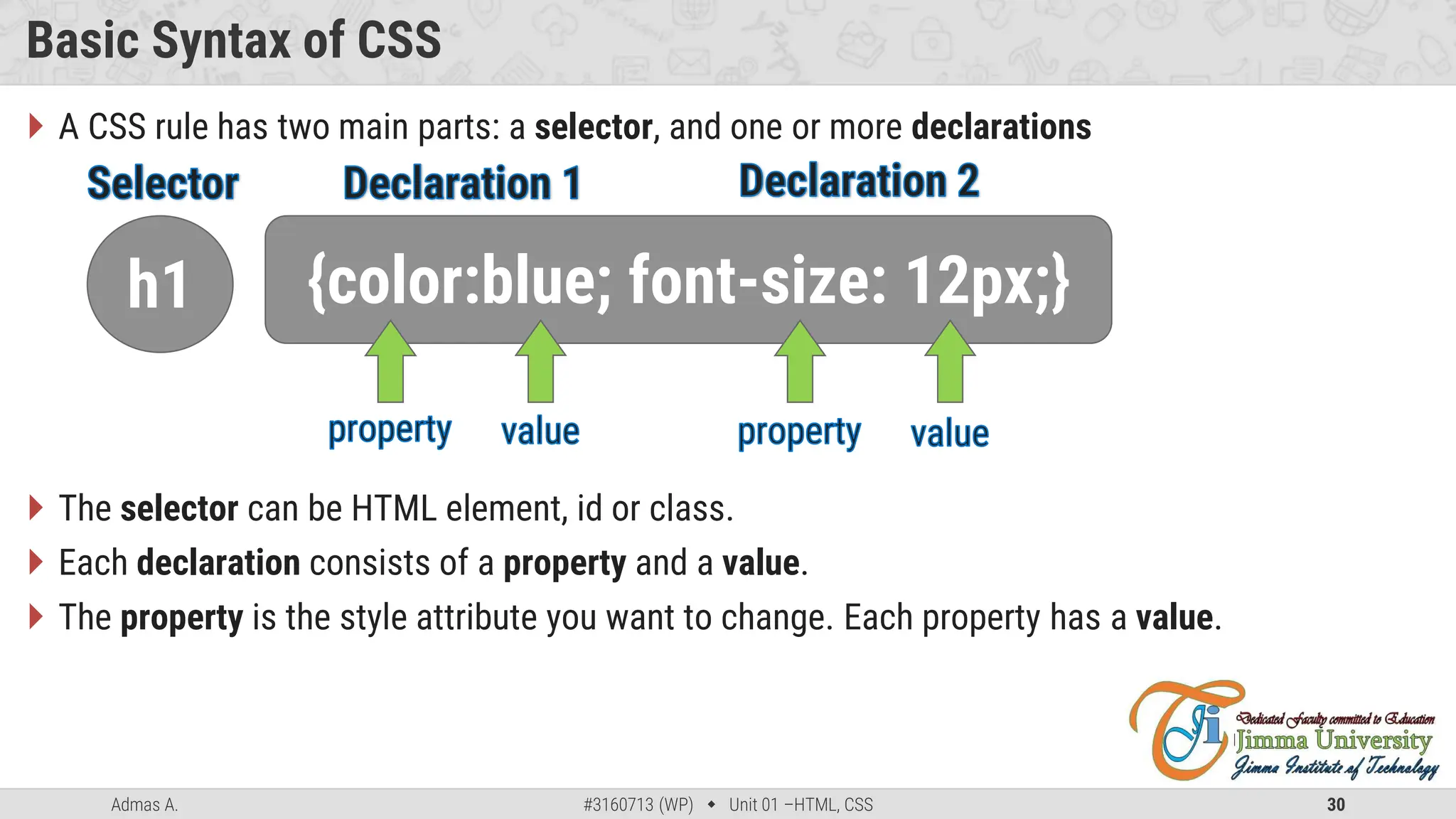 Admas A. #3160713 (WP)  Unit 01 –HTML, CSS 30
Basic Syntax of CSS
 A CSS rule has two main parts: a selector, and one or more declarations
 The selector can be HTML element, id or class.
 Each declaration consists of a property and a value.
 The property is the style attribute you want to change. Each property has a value.
h1 {color:blue; font-size: 12px;}
 