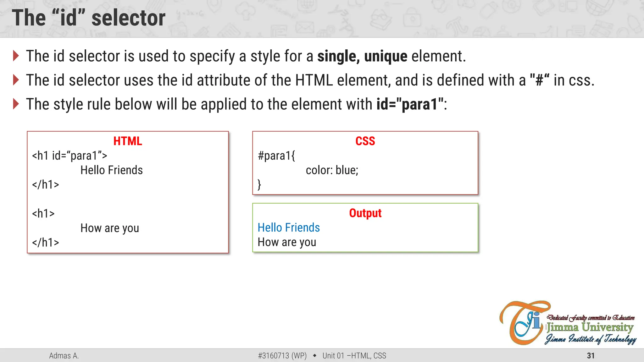 Admas A. #3160713 (WP)  Unit 01 –HTML, CSS 31
The “id” selector
 The id selector is used to specify a style for a single, unique element.
 The id selector uses the id attribute of the HTML element, and is defined with a "#“ in css.
 The style rule below will be applied to the element with id="para1":
HTML
<h1 id=“para1”>
Hello Friends
</h1>
<h1>
How are you
</h1>
CSS
#para1{
color: blue;
}
Output
Hello Friends
How are you
 