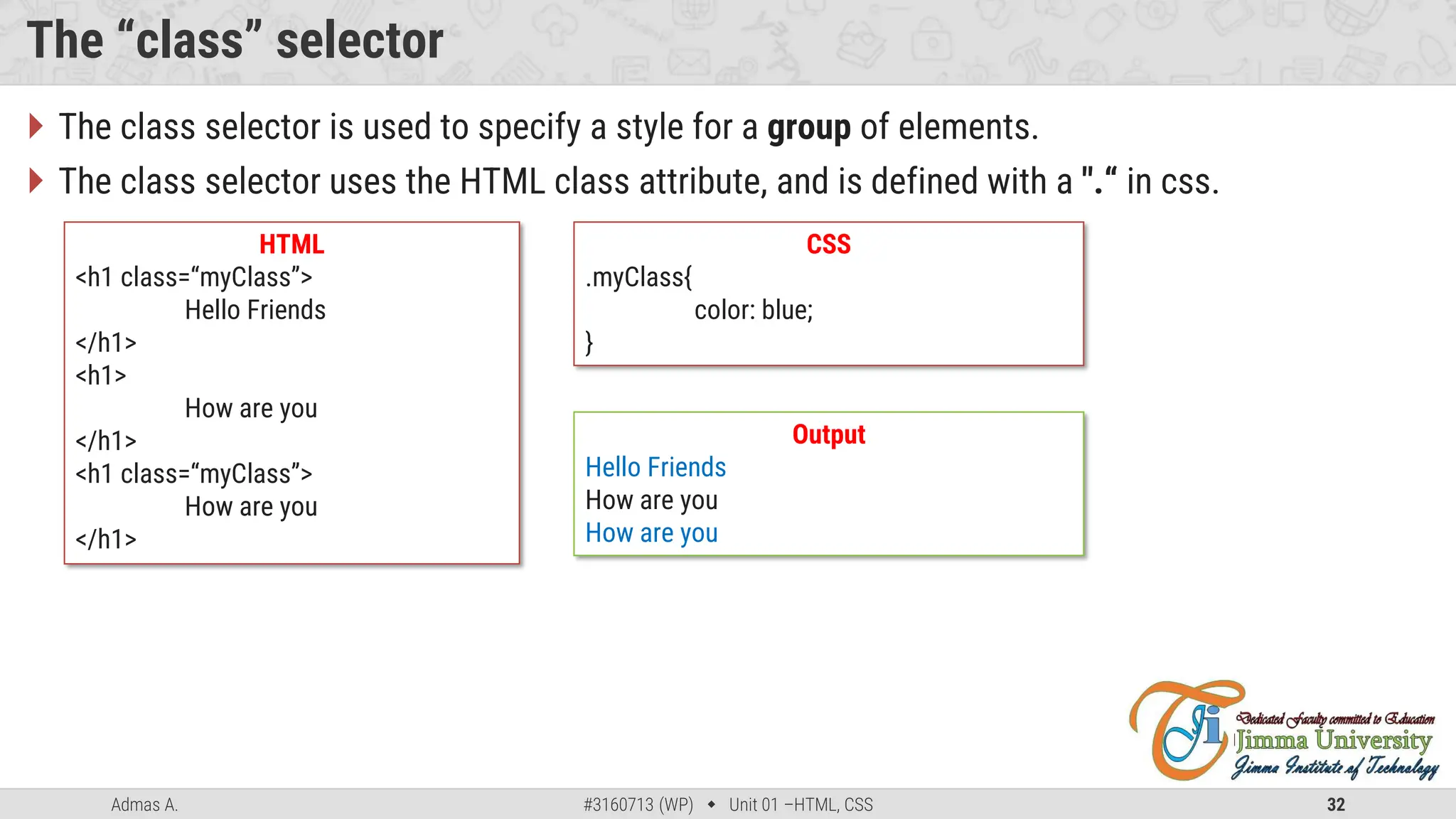 Admas A. #3160713 (WP)  Unit 01 –HTML, CSS 32
The “class” selector
 The class selector is used to specify a style for a group of elements.
 The class selector uses the HTML class attribute, and is defined with a ".“ in css.
HTML
<h1 class=“myClass”>
Hello Friends
</h1>
<h1>
How are you
</h1>
<h1 class=“myClass”>
How are you
</h1>
CSS
.myClass{
color: blue;
}
Output
Hello Friends
How are you
How are you
 