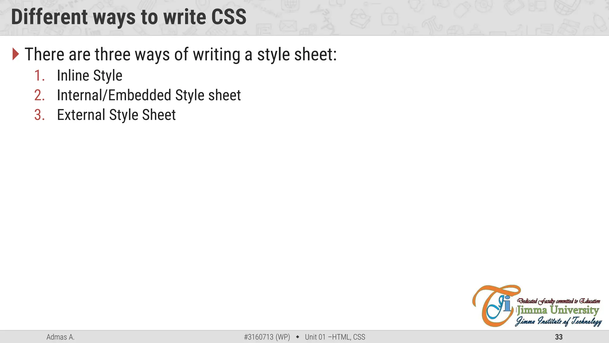 Admas A. #3160713 (WP)  Unit 01 –HTML, CSS 33
Different ways to write CSS
 There are three ways of writing a style sheet:
1. Inline Style
2. Internal/Embedded Style sheet
3. External Style Sheet
 