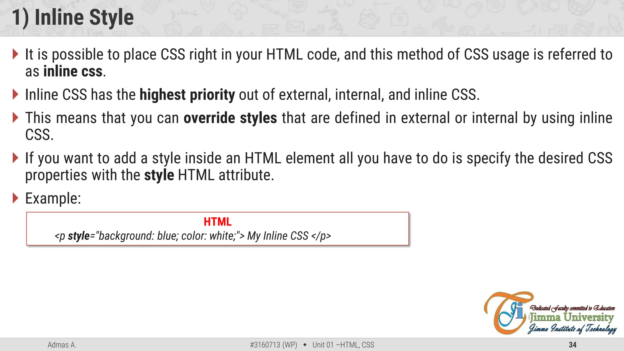 Admas A. #3160713 (WP)  Unit 01 –HTML, CSS 34
1) Inline Style
 It is possible to place CSS right in your HTML code, and this method of CSS usage is referred to
as inline css.
 Inline CSS has the highest priority out of external, internal, and inline CSS.
 This means that you can override styles that are defined in external or internal by using inline
CSS.
 If you want to add a style inside an HTML element all you have to do is specify the desired CSS
properties with the style HTML attribute.
 Example:
HTML
<p style="background: blue; color: white;"> My Inline CSS </p>
 