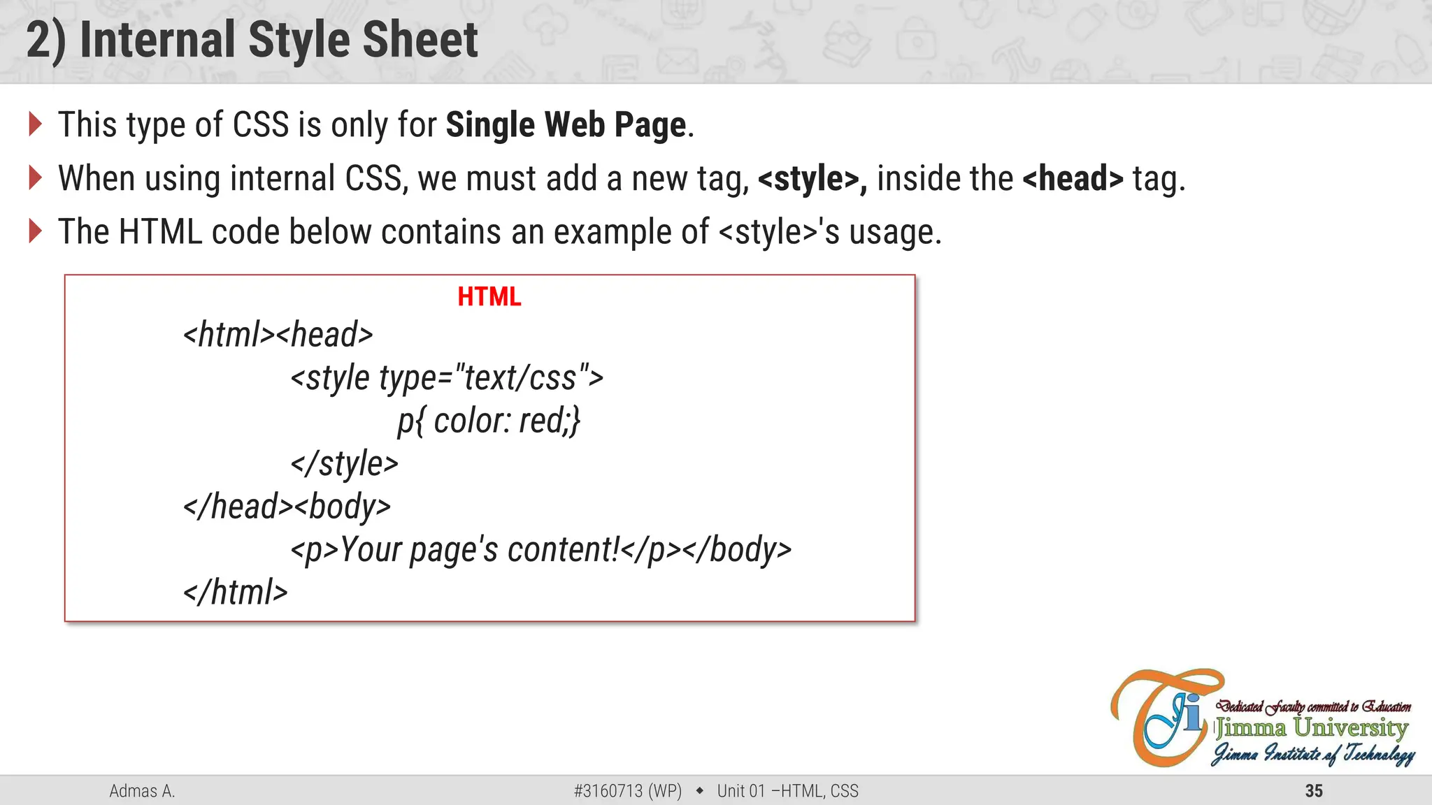 Admas A. #3160713 (WP)  Unit 01 –HTML, CSS 35
2) Internal Style Sheet
 This type of CSS is only for Single Web Page.
 When using internal CSS, we must add a new tag, <style>, inside the <head> tag.
 The HTML code below contains an example of <style>'s usage.
HTML
<html><head>
<style type="text/css">
p{ color: red;}
</style>
</head><body>
<p>Your page's content!</p></body>
</html>
 