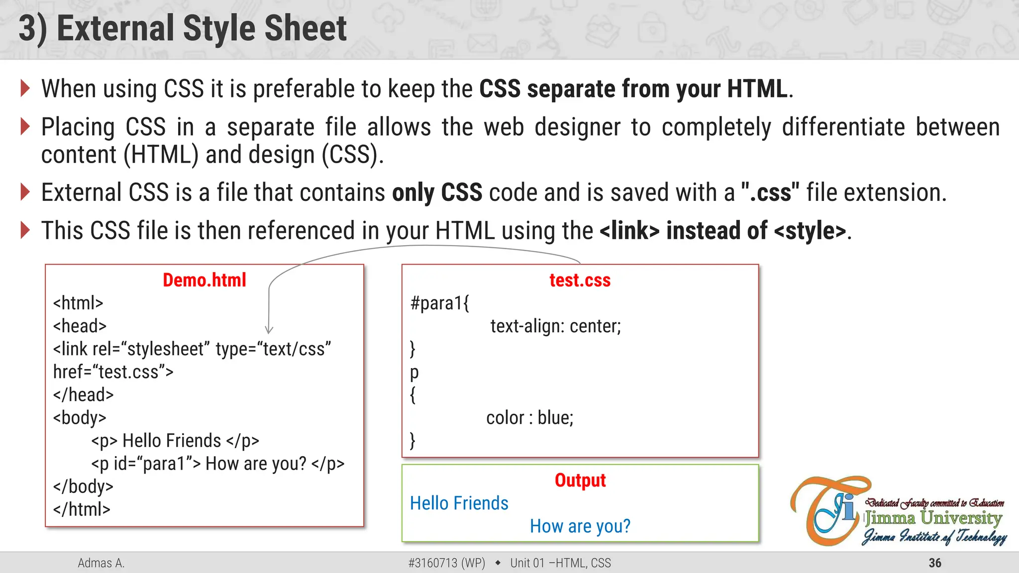 Admas A. #3160713 (WP)  Unit 01 –HTML, CSS 36
3) External Style Sheet
 When using CSS it is preferable to keep the CSS separate from your HTML.
 Placing CSS in a separate file allows the web designer to completely differentiate between
content (HTML) and design (CSS).
 External CSS is a file that contains only CSS code and is saved with a ".css" file extension.
 This CSS file is then referenced in your HTML using the <link> instead of <style>.
Demo.html
<html>
<head>
<link rel=“stylesheet” type=“text/css”
href=“test.css”>
</head>
<body>
<p> Hello Friends </p>
<p id=“para1”> How are you? </p>
</body>
</html>
test.css
#para1{
text-align: center;
}
p
{
color : blue;
}
Output
Hello Friends
How are you?
 