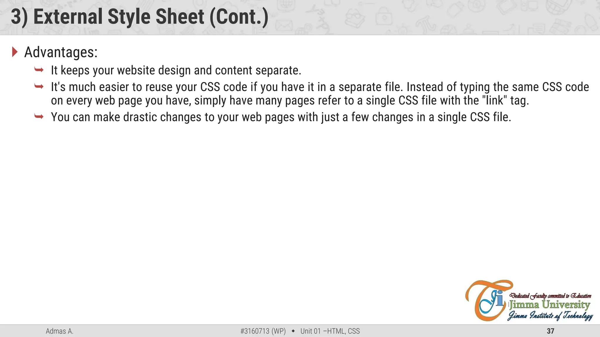 Admas A. #3160713 (WP)  Unit 01 –HTML, CSS 37
3) External Style Sheet (Cont.)
 Advantages:
 It keeps your website design and content separate.
 It's much easier to reuse your CSS code if you have it in a separate file. Instead of typing the same CSS code
on every web page you have, simply have many pages refer to a single CSS file with the "link" tag.
 You can make drastic changes to your web pages with just a few changes in a single CSS file.
 
