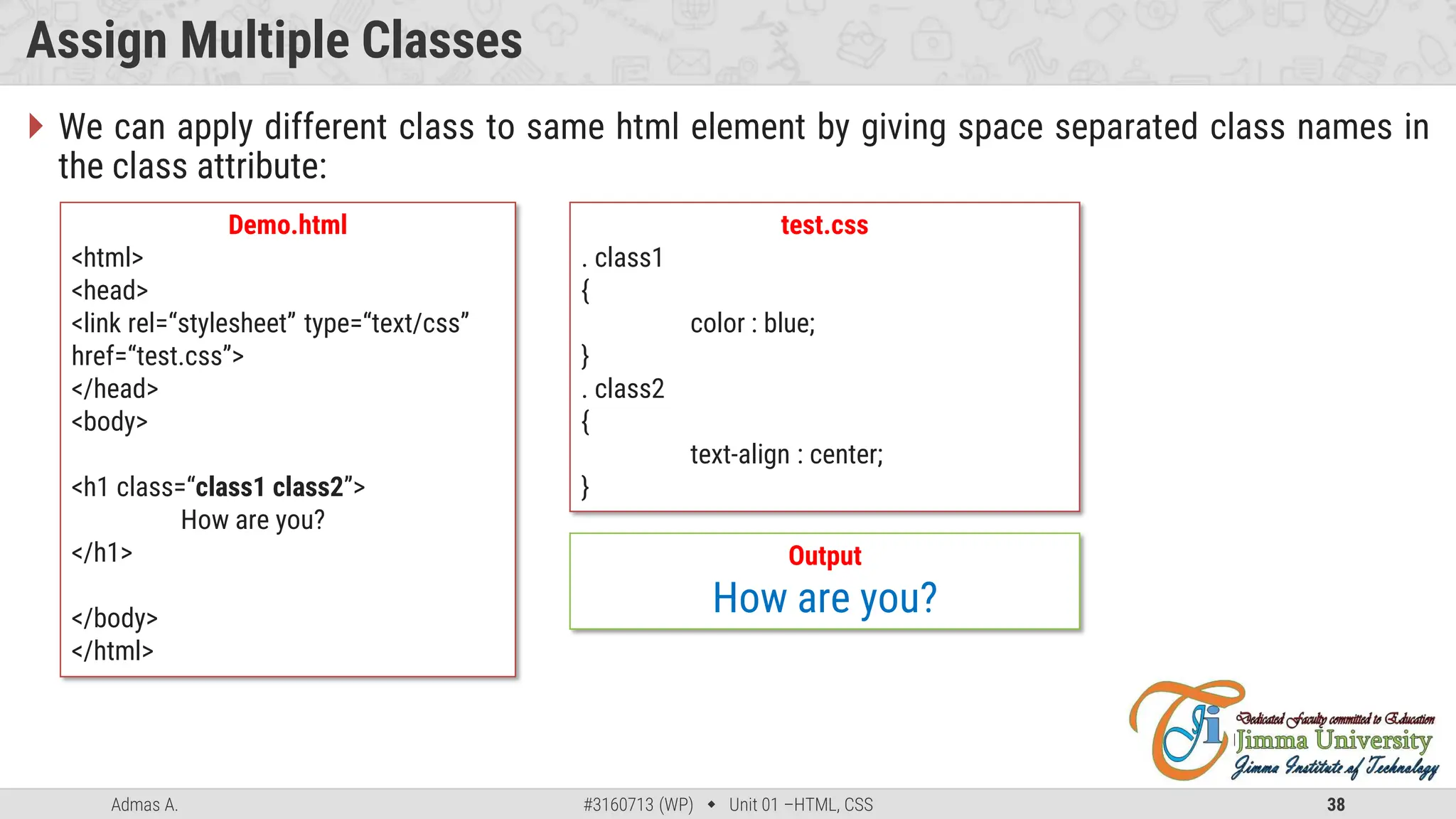 Admas A. #3160713 (WP)  Unit 01 –HTML, CSS 38
Assign Multiple Classes
 We can apply different class to same html element by giving space separated class names in
the class attribute:
Demo.html
<html>
<head>
<link rel=“stylesheet” type=“text/css”
href=“test.css”>
</head>
<body>
<h1 class=“class1 class2”>
How are you?
</h1>
</body>
</html>
test.css
. class1
{
color : blue;
}
. class2
{
text-align : center;
}
Output
How are you?
 