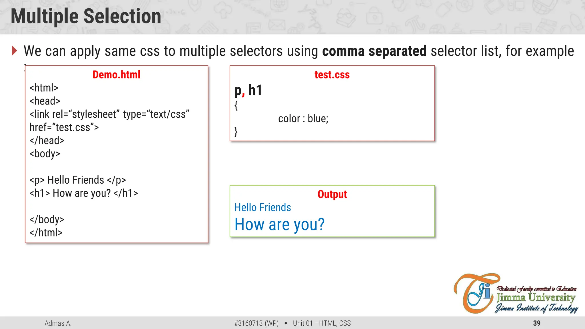 Admas A. #3160713 (WP)  Unit 01 –HTML, CSS 39
Multiple Selection
 We can apply same css to multiple selectors using comma separated selector list, for example
: Demo.html
<html>
<head>
<link rel=“stylesheet” type=“text/css”
href=“test.css”>
</head>
<body>
<p> Hello Friends </p>
<h1> How are you? </h1>
</body>
</html>
test.css
p, h1
{
color : blue;
}
Output
Hello Friends
How are you?
 