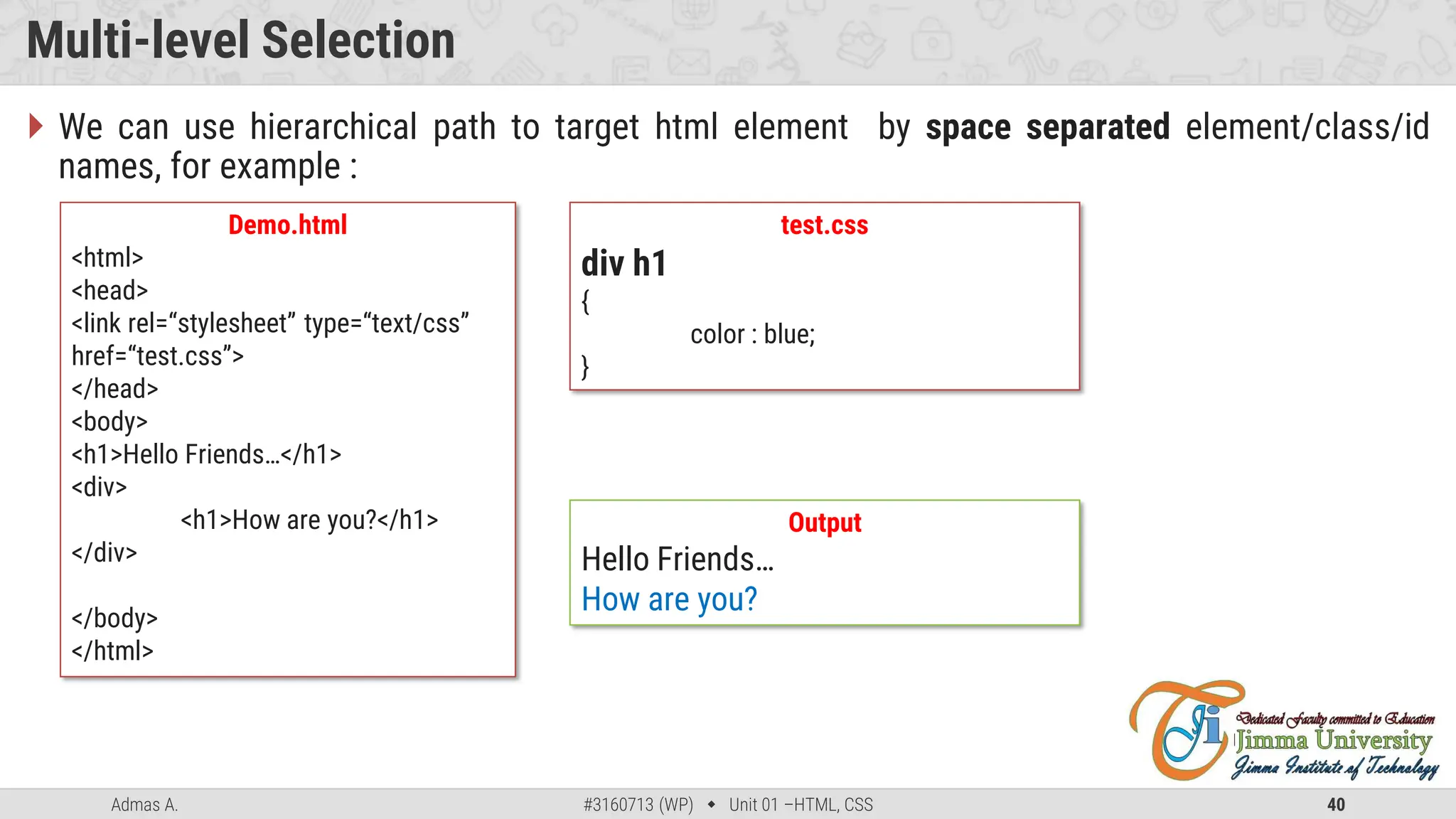 Admas A. #3160713 (WP)  Unit 01 –HTML, CSS 40
Multi-level Selection
 We can use hierarchical path to target html element by space separated element/class/id
names, for example :
Demo.html
<html>
<head>
<link rel=“stylesheet” type=“text/css”
href=“test.css”>
</head>
<body>
<h1>Hello Friends…</h1>
<div>
<h1>How are you?</h1>
</div>
</body>
</html>
test.css
div h1
{
color : blue;
}
Output
Hello Friends…
How are you?
 