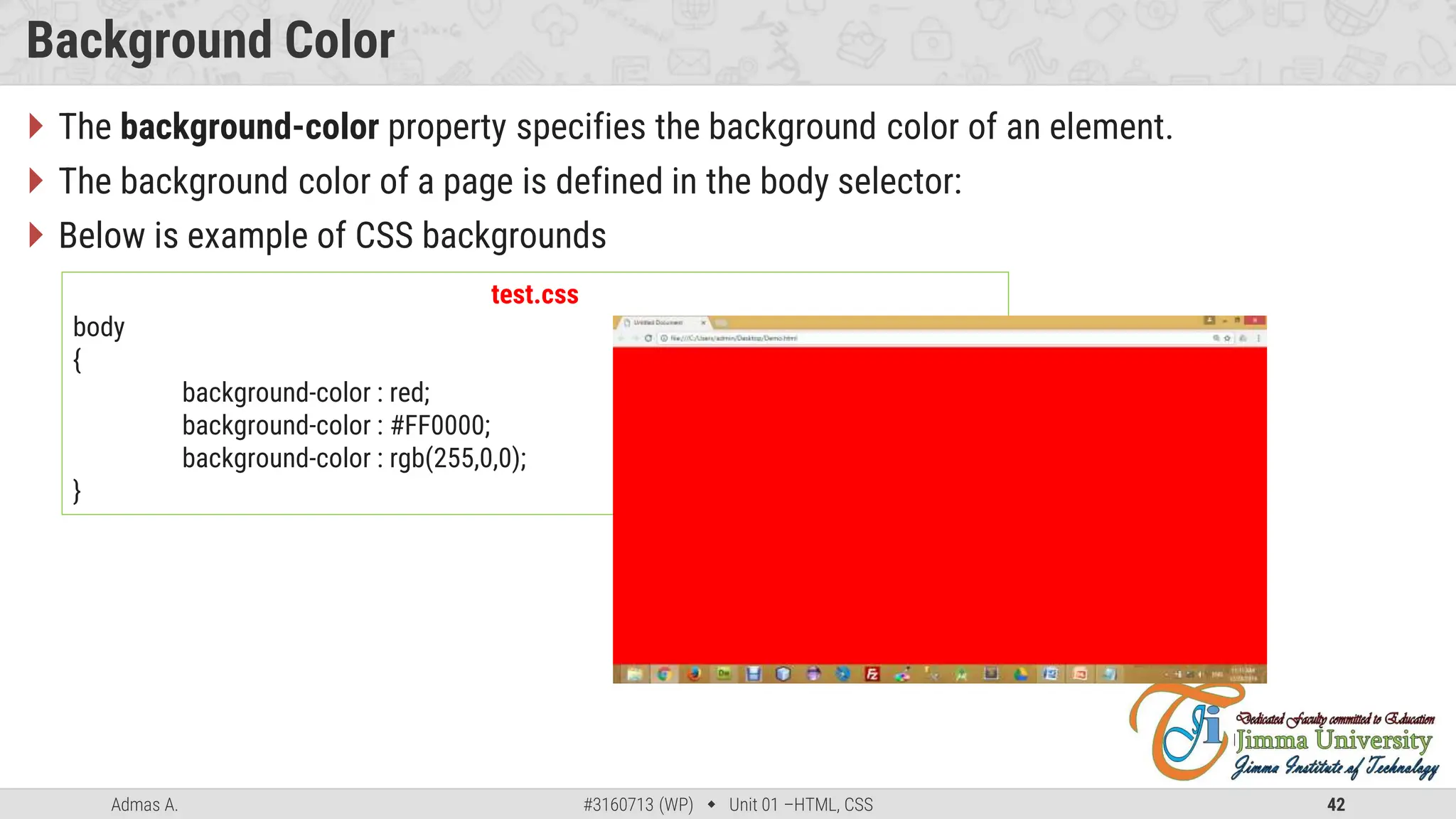 Admas A. #3160713 (WP)  Unit 01 –HTML, CSS 42
Background Color
 The background-color property specifies the background color of an element.
 The background color of a page is defined in the body selector:
 Below is example of CSS backgrounds
test.css
body
{
background-color : red;
background-color : #FF0000;
background-color : rgb(255,0,0);
}
 