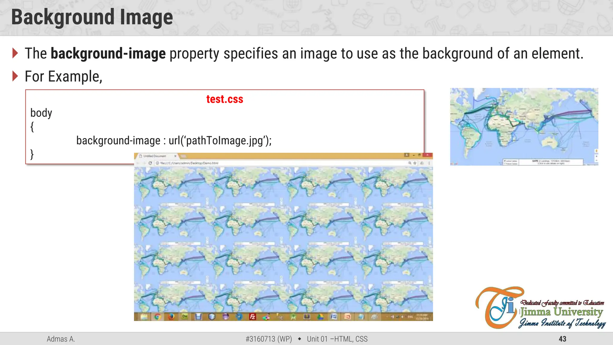 Admas A. #3160713 (WP)  Unit 01 –HTML, CSS 43
Background Image
 The background-image property specifies an image to use as the background of an element.
 For Example,
test.css
body
{
background-image : url(‘pathToImage.jpg’);
}
 