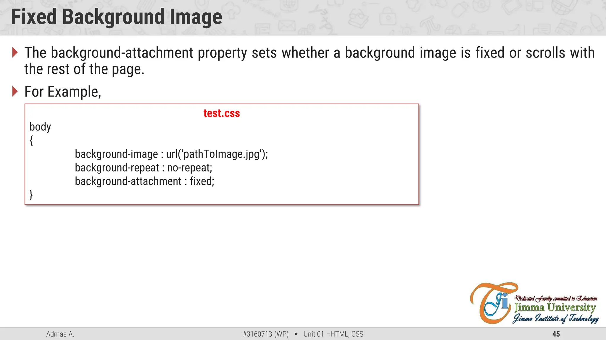 Admas A. #3160713 (WP)  Unit 01 –HTML, CSS 45
Fixed Background Image
 The background-attachment property sets whether a background image is fixed or scrolls with
the rest of the page.
 For Example,
test.css
body
{
background-image : url(‘pathToImage.jpg’);
background-repeat : no-repeat;
background-attachment : fixed;
}
 