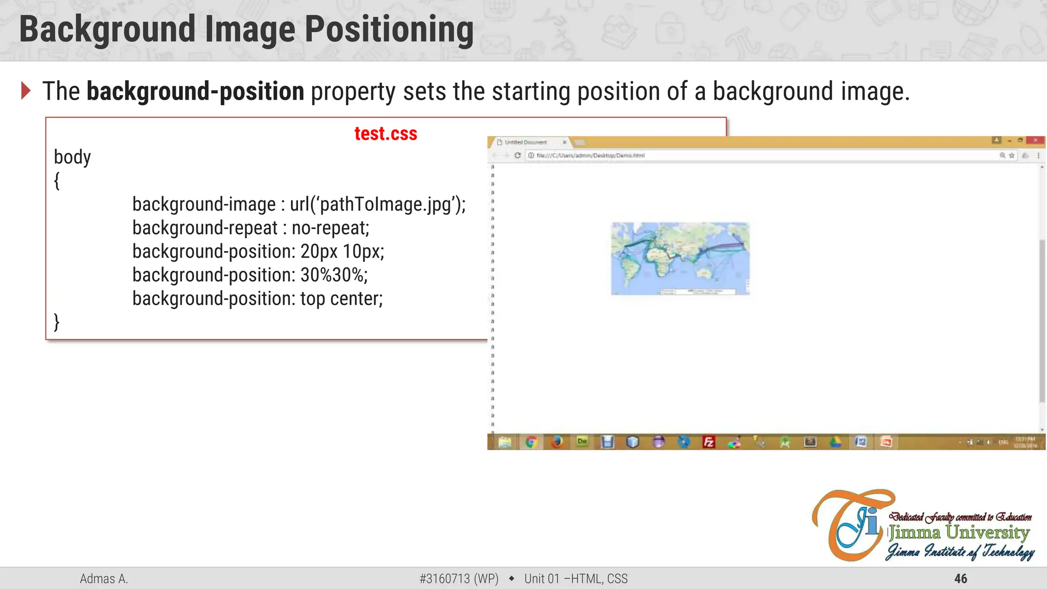 Admas A. #3160713 (WP)  Unit 01 –HTML, CSS 46
Background Image Positioning
 The background-position property sets the starting position of a background image.
test.css
body
{
background-image : url(‘pathToImage.jpg’);
background-repeat : no-repeat;
background-position: 20px 10px;
background-position: 30%30%;
background-position: top center;
}
 