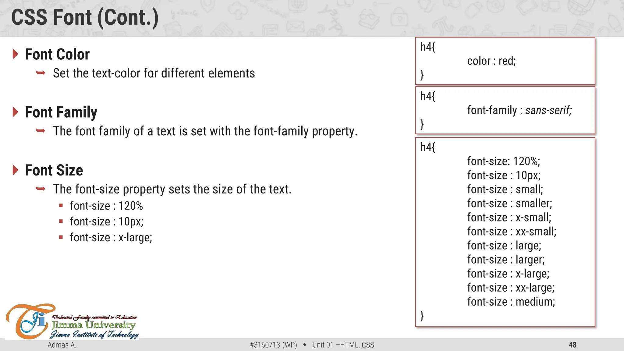 Admas A. #3160713 (WP)  Unit 01 –HTML, CSS 48
CSS Font (Cont.)
 Font Color
 Set the text-color for different elements
 Font Family
 The font family of a text is set with the font-family property.
 Font Size
 The font-size property sets the size of the text.
 font-size : 120%
 font-size : 10px;
 font-size : x-large;
h4{
color : red;
}
h4{
font-family : sans-serif;
}
h4{
font-size: 120%;
font-size : 10px;
font-size : small;
font-size : smaller;
font-size : x-small;
font-size : xx-small;
font-size : large;
font-size : larger;
font-size : x-large;
font-size : xx-large;
font-size : medium;
}
 