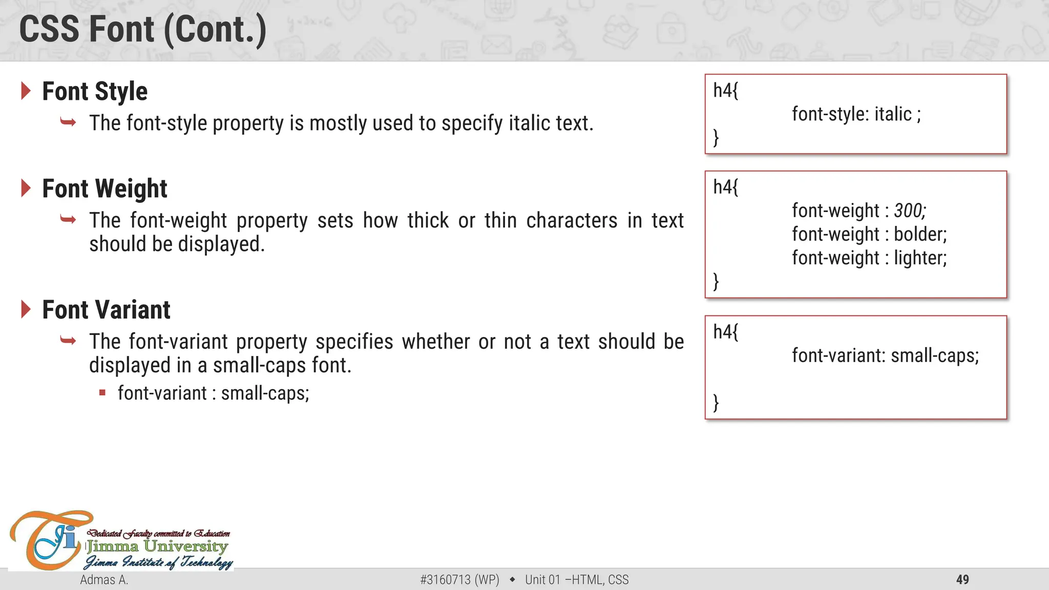 Admas A. #3160713 (WP)  Unit 01 –HTML, CSS 49
CSS Font (Cont.)
 Font Style
 The font-style property is mostly used to specify italic text.
 Font Weight
 The font-weight property sets how thick or thin characters in text
should be displayed.
 Font Variant
 The font-variant property specifies whether or not a text should be
displayed in a small-caps font.
 font-variant : small-caps;
h4{
font-style: italic ;
}
h4{
font-weight : 300;
font-weight : bolder;
font-weight : lighter;
}
h4{
font-variant: small-caps;
}
 