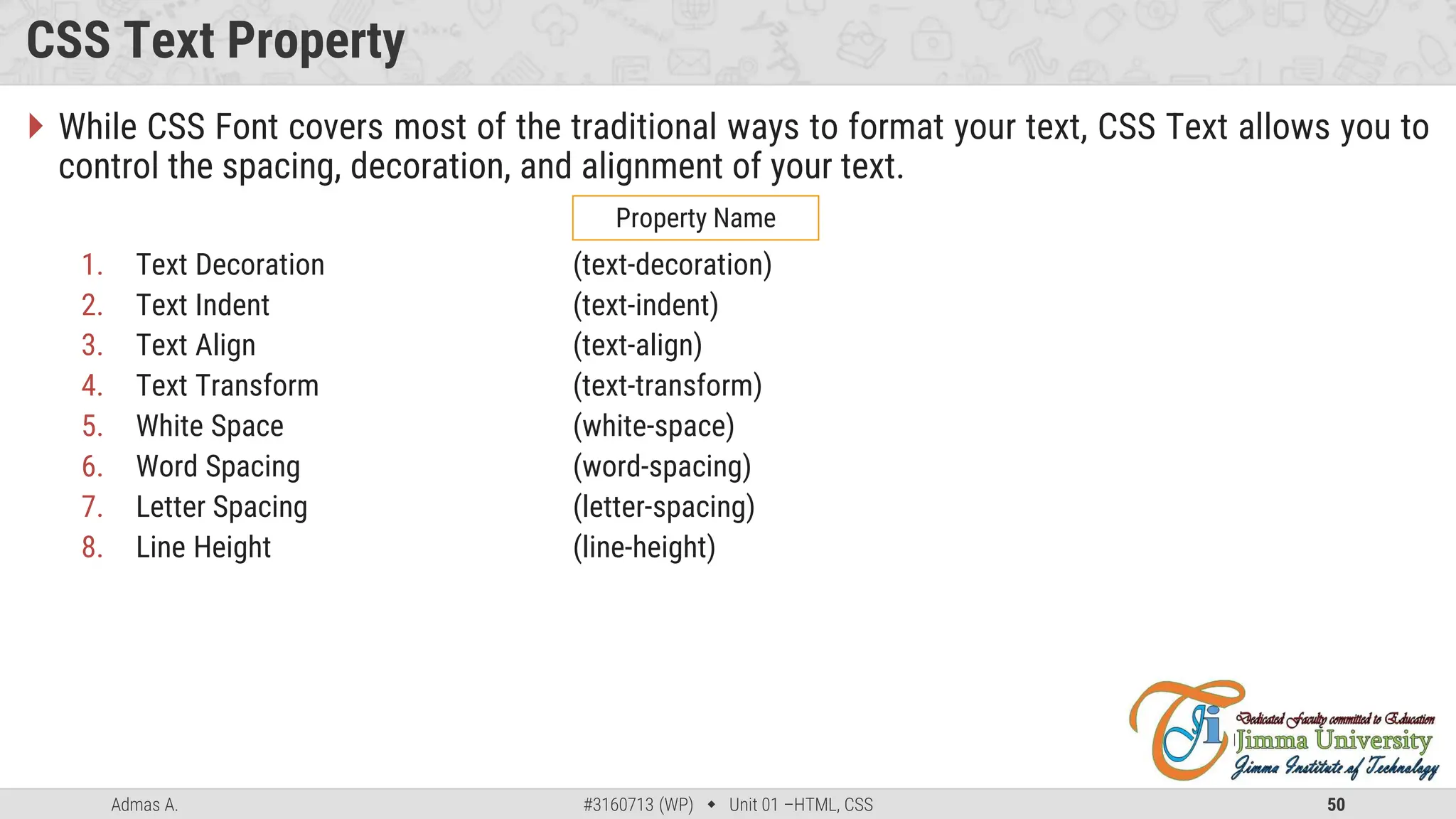 Admas A. #3160713 (WP)  Unit 01 –HTML, CSS 50
CSS Text Property
 While CSS Font covers most of the traditional ways to format your text, CSS Text allows you to
control the spacing, decoration, and alignment of your text.
1. Text Decoration (text-decoration)
2. Text Indent (text-indent)
3. Text Align (text-align)
4. Text Transform (text-transform)
5. White Space (white-space)
6. Word Spacing (word-spacing)
7. Letter Spacing (letter-spacing)
8. Line Height (line-height)
Property Name
 