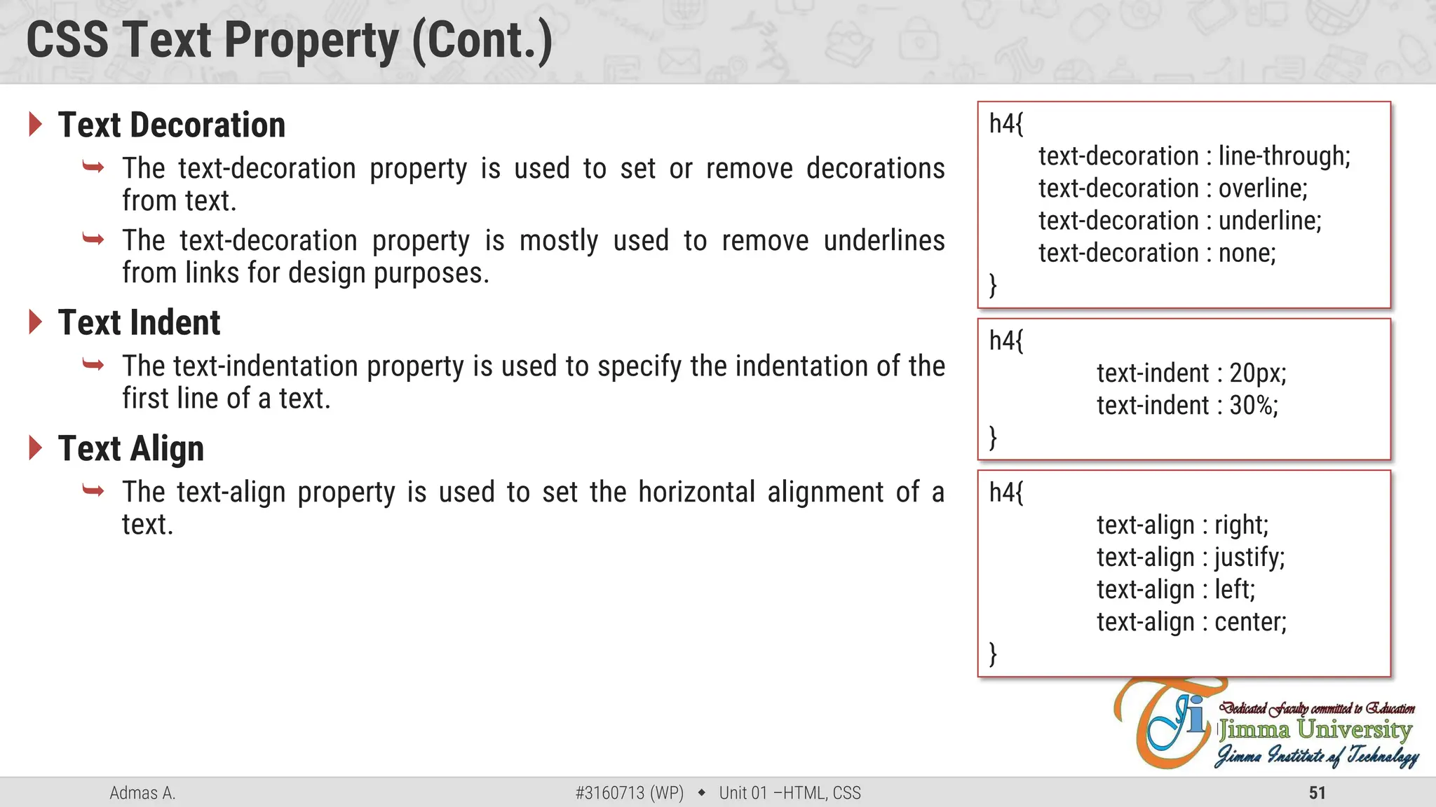 Admas A. #3160713 (WP)  Unit 01 –HTML, CSS 51
CSS Text Property (Cont.)
 Text Decoration
 The text-decoration property is used to set or remove decorations
from text.
 The text-decoration property is mostly used to remove underlines
from links for design purposes.
 Text Indent
 The text-indentation property is used to specify the indentation of the
first line of a text.
 Text Align
 The text-align property is used to set the horizontal alignment of a
text.
h4{
text-decoration : line-through;
text-decoration : overline;
text-decoration : underline;
text-decoration : none;
}
h4{
text-indent : 20px;
text-indent : 30%;
}
h4{
text-align : right;
text-align : justify;
text-align : left;
text-align : center;
}
 