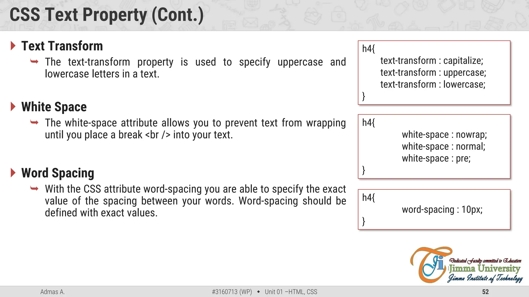 Admas A. #3160713 (WP)  Unit 01 –HTML, CSS 52
CSS Text Property (Cont.)
 Text Transform
 The text-transform property is used to specify uppercase and
lowercase letters in a text.
 White Space
 The white-space attribute allows you to prevent text from wrapping
until you place a break <br /> into your text.
 Word Spacing
 With the CSS attribute word-spacing you are able to specify the exact
value of the spacing between your words. Word-spacing should be
defined with exact values.
h4{
text-transform : capitalize;
text-transform : uppercase;
text-transform : lowercase;
}
h4{
white-space : nowrap;
white-space : normal;
white-space : pre;
}
h4{
word-spacing : 10px;
}
 