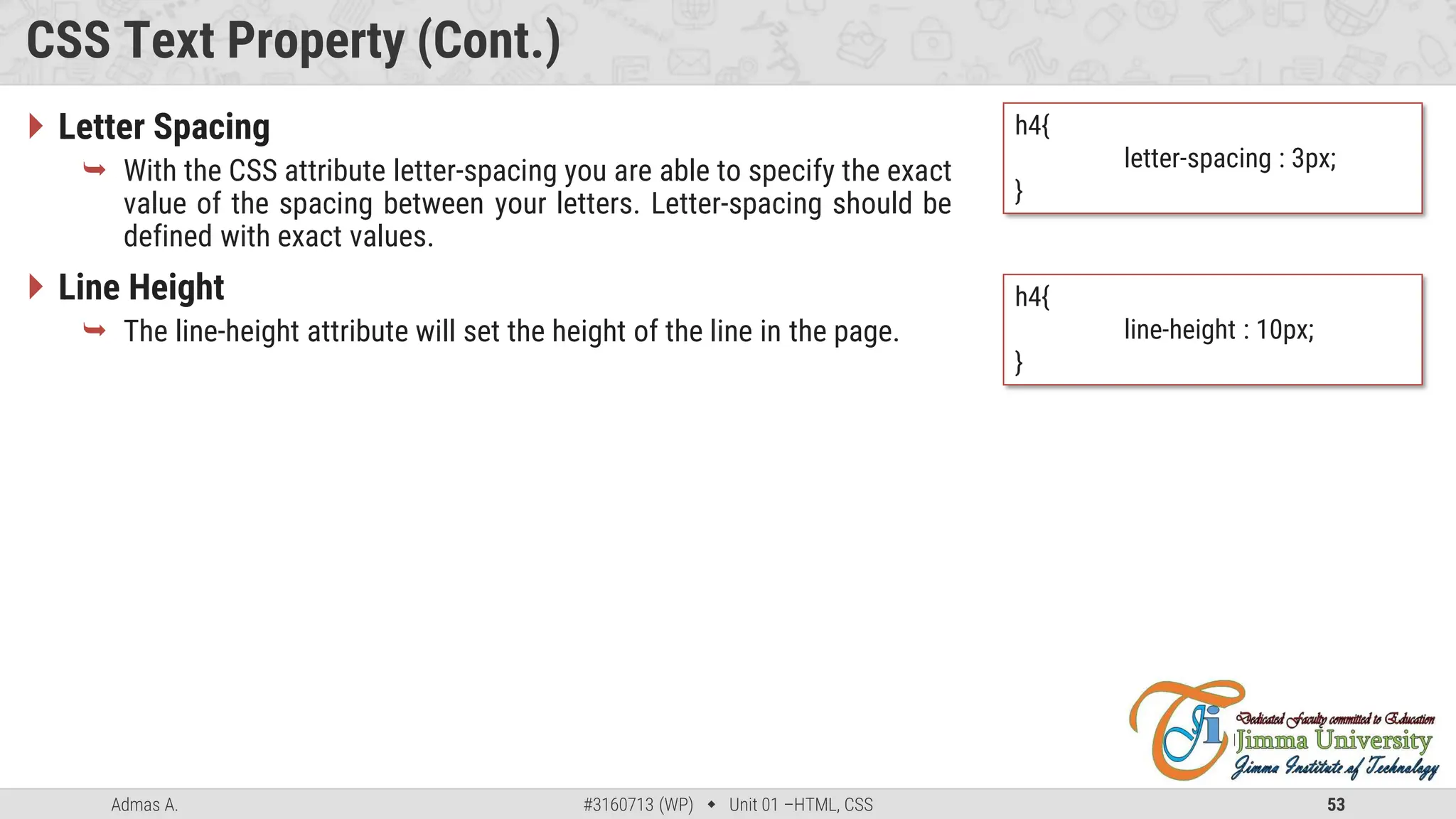 Admas A. #3160713 (WP)  Unit 01 –HTML, CSS 53
CSS Text Property (Cont.)
 Letter Spacing
 With the CSS attribute letter-spacing you are able to specify the exact
value of the spacing between your letters. Letter-spacing should be
defined with exact values.
 Line Height
 The line-height attribute will set the height of the line in the page.
h4{
letter-spacing : 3px;
}
h4{
line-height : 10px;
}
 